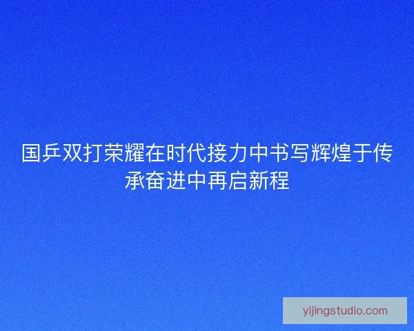 国乒双打荣耀在时代接力中书写辉煌于传承奋进中再启新程