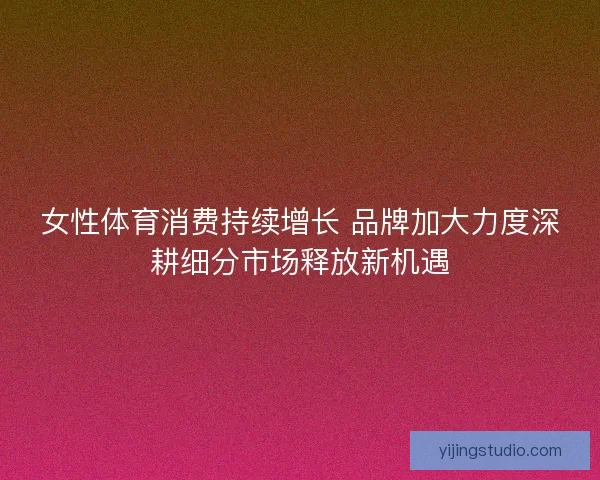 女性体育消费持续增长 品牌加大力度深耕细分市场释放新机遇