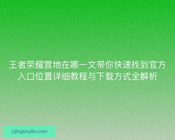 王者荣耀营地在哪一文带你快速找到官方入口位置详细教程与下载方式全解析