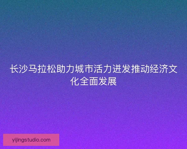 长沙马拉松助力城市活力迸发推动经济文化全面发展