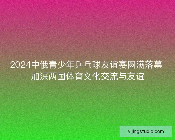 2024中俄青少年乒乓球友谊赛圆满落幕 加深两国体育文化交流与友谊