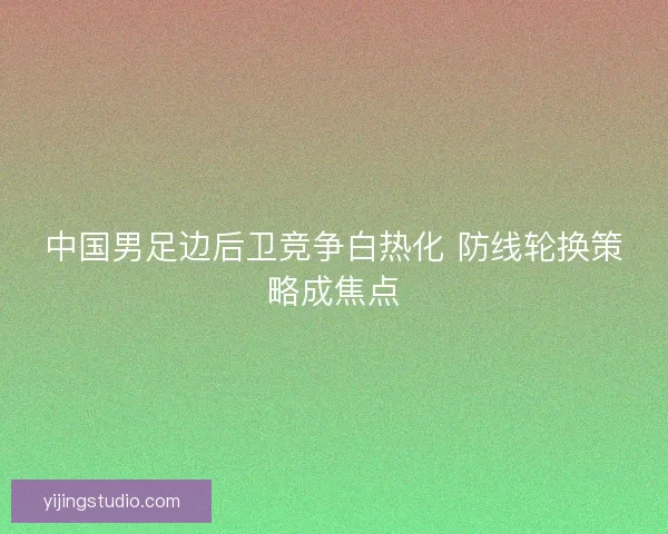 中国男足边后卫竞争白热化 防线轮换策略成焦点