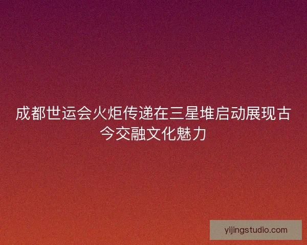 成都世运会火炬传递在三星堆启动展现古今交融文化魅力