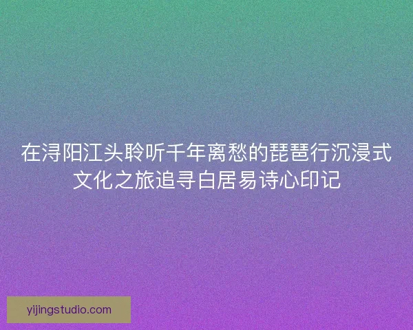 在浔阳江头聆听千年离愁的琵琶行沉浸式文化之旅追寻白居易诗心印记