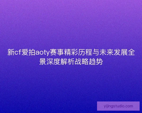 新cf爱拍aoty赛事精彩历程与未来发展全景深度解析战略趋势