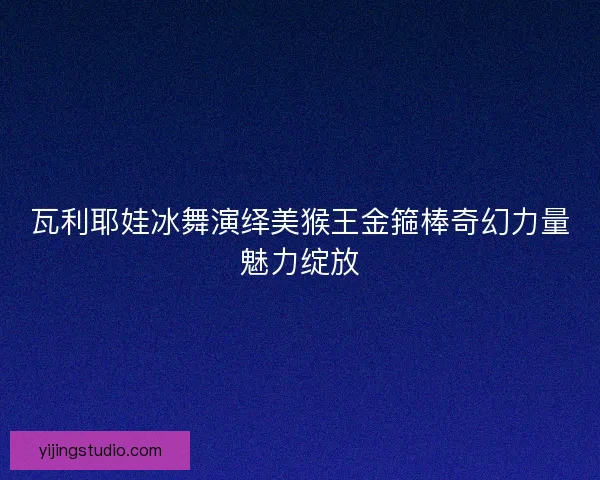 瓦利耶娃冰舞演绎美猴王金箍棒奇幻力量魅力绽放 瓦利耶娃冰舞演绎美猴王金箍棒奇幻力量魅力绽放