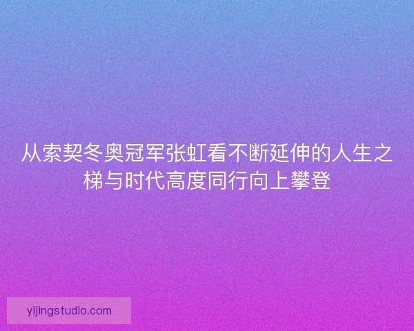 从索契冬奥冠军张虹看不断延伸的人生之梯与时代高度同行向上攀登