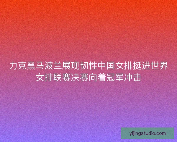 力克黑马波兰展现韧性中国女排挺进世界女排联赛决赛向着冠军冲击
