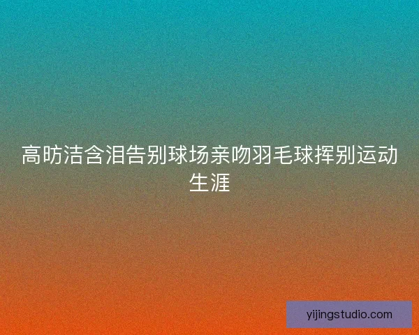 高昉洁含泪告别球场亲吻羽毛球挥别运动生涯