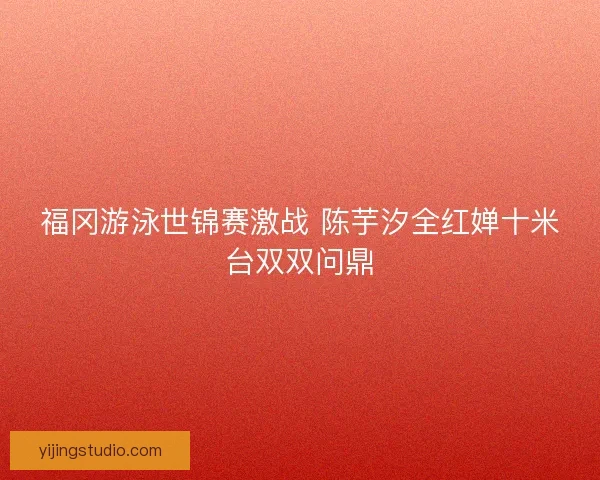 福冈游泳世锦赛激战 陈芋汐全红婵十米台双双问鼎 福冈游泳世锦赛激战 陈芋汐全红婵十米台双双问鼎