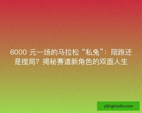 6000 元一场的马拉松 “私兔”：陪跑还是搅局？揭秘赛道新角色的双面人生