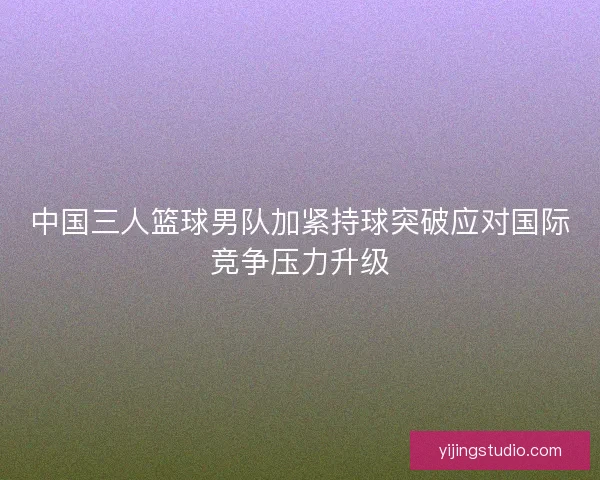 中国三人篮球男队加紧持球突破应对国际竞争压力升级 中国三人篮球男队加紧持球突破应对国际竞争压力升级