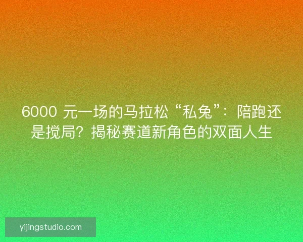 6000 元一场的马拉松 “私兔”：陪跑还是搅局？揭秘赛道新角色的双面人生