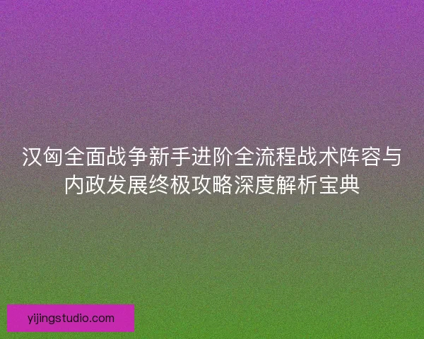汉匈全面战争新手进阶全流程战术阵容与内政发展终极攻略深度解析宝典