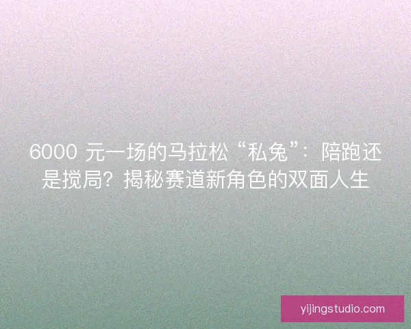 6000 元一场的马拉松 “私兔”：陪跑还是搅局？揭秘赛道新角色的双面人生